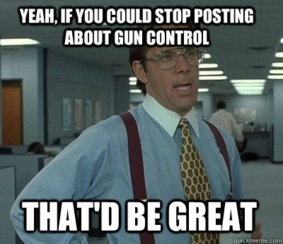 Yeah, if you could stop posting about gun control That'd be great - Yeah, if you could stop posting about gun control That'd be great  Bill Lumbergh