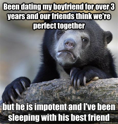 Been dating my boyfriend for over 3 years and our friends think we're perfect together but he is impotent and I've been sleeping with his best friend  Confession Bear