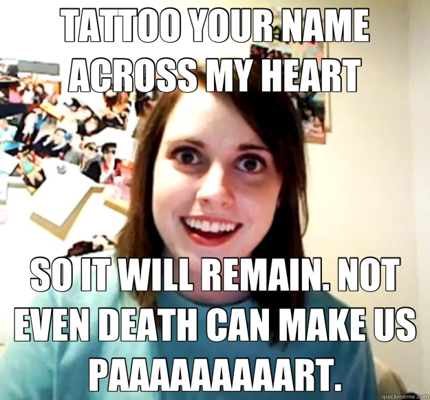 TATTOO YOUR NAME ACROSS MY HEART SO IT WILL REMAIN. NOT EVEN DEATH CAN MAKE US PAAAAAAAAART.  Overly Attached Girlfriend