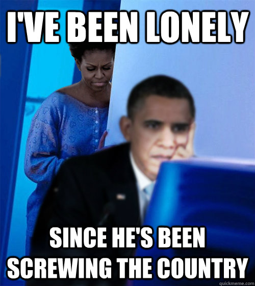 i've been lonely since he's been screwing the country  Redditor Obamas Wife