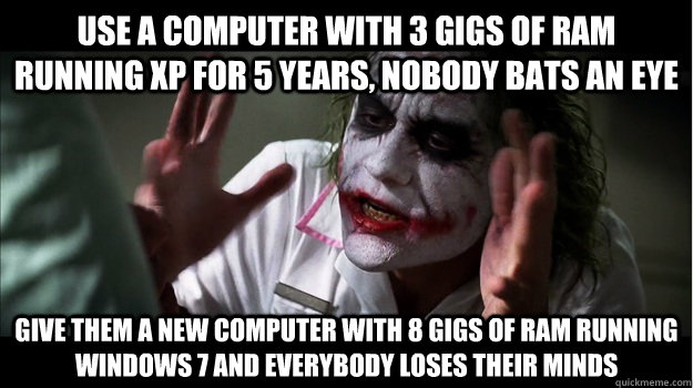 Use a computer with 3 gigs of ram running xp for 5 years, nobody bats an eye give them a new computer with 8 gigs of ram running  windows 7 AND EVERYBODY LOSES THEIR MINDS  Joker Mind Loss