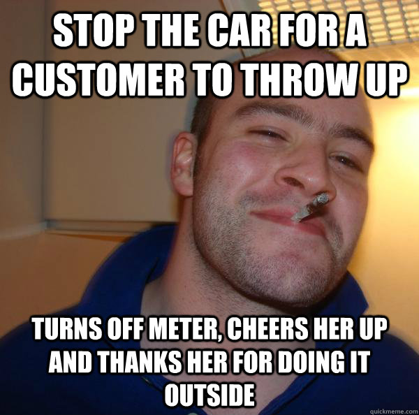 stop the car for a customer to throw up turns off meter, cheers her up and thanks her for doing it outside - stop the car for a customer to throw up turns off meter, cheers her up and thanks her for doing it outside  Misc