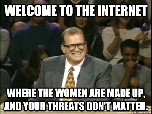 Welcome to the internet Where the women are made up, and your threats don't matter.  Drew Carey Whose Line