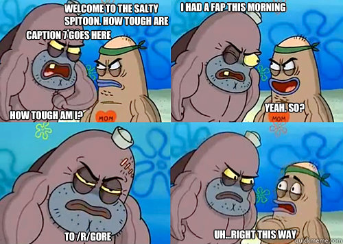 Welcome to the Salty Spitoon. How tough are ya? HOW TOUGH AM I? I had a fap this morning To /r/gore Uh...Right this way Yeah. so? Caption 7 goes here  Salty Spitoon How Tough Are Ya