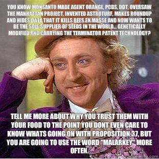 You know Monsanto made Agent Orange, PCBs, DDT, oversaw the Manhattan Project, invented Astroturf, makes Roundup and hides data that it kills bees en masse and now wants to be the sole supplier of seeds in the world... Genetically modified and carrying th - You know Monsanto made Agent Orange, PCBs, DDT, oversaw the Manhattan Project, invented Astroturf, makes Roundup and hides data that it kills bees en masse and now wants to be the sole supplier of seeds in the world... Genetically modified and carrying th  Condescending Wonka