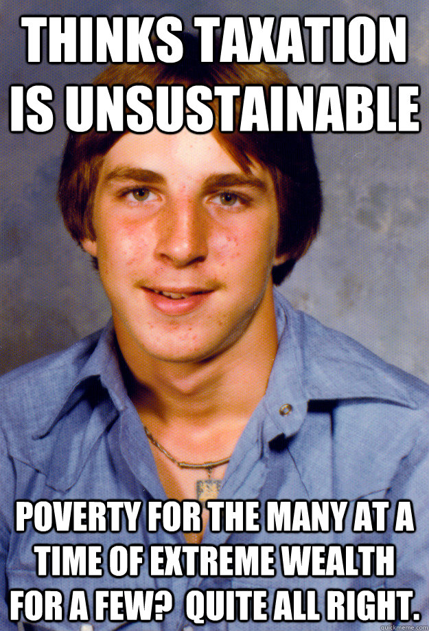 thinks taxation is unsustainable poverty for the many at a time of extreme wealth for a few?  quite all right.  Old Economy Steven