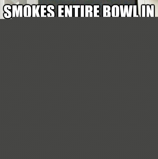 Smokes entire bowl in front of you Doesn't offer you a single hit  Scumbag Steve