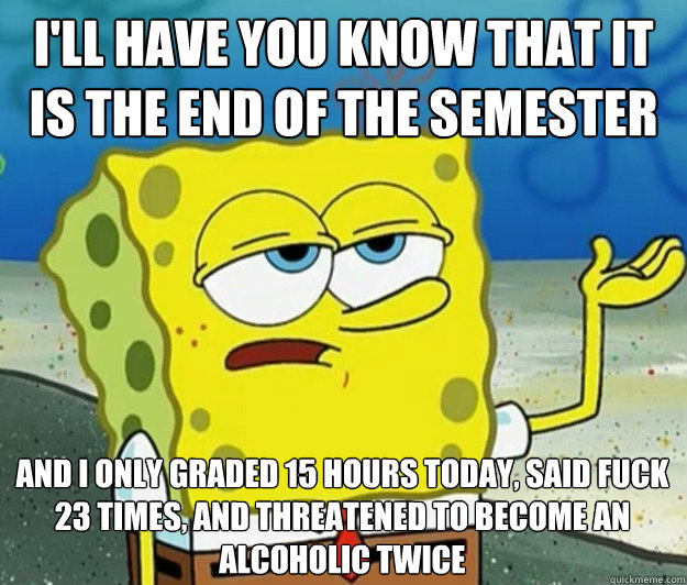 I'll have you know that it is the end of the semester And I only graded 15 hours today, said fuck 23 times, and threatened to become an alcoholic twice - I'll have you know that it is the end of the semester And I only graded 15 hours today, said fuck 23 times, and threatened to become an alcoholic twice  Tough Spongebob
