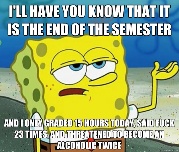 I'll have you know that it is the end of the semester And I only graded 15 hours today, said fuck 23 times, and threatened to become an alcoholic twice  Tough Spongebob
