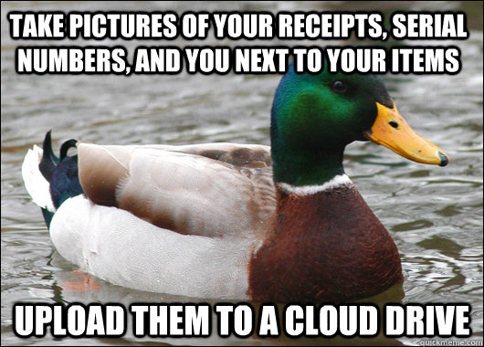 take pictures of your receipts, serial numbers, and you next to your items upload them to a cloud drive  Actual Advice Mallard