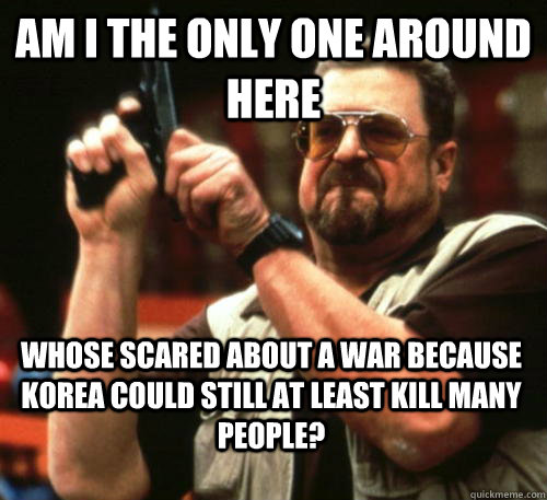 Am i the only one around here Whose scared about a war because Korea could still at least kill many people?  Am I The Only One Around Here