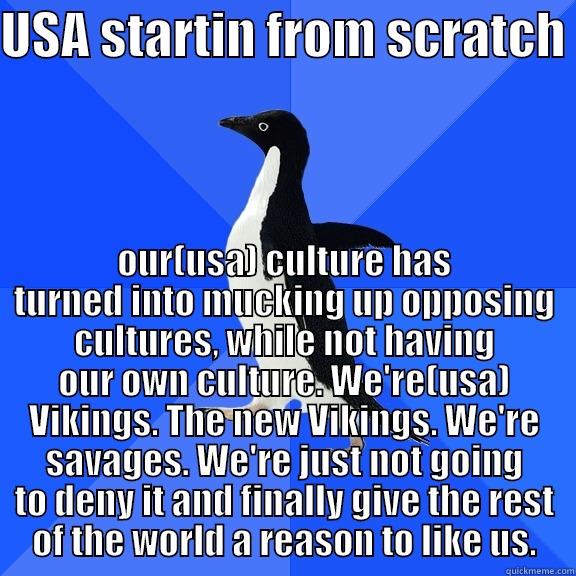 USA STARTIN FROM SCRATCH  OUR(USA) CULTURE HAS TURNED INTO MUCKING UP OPPOSING CULTURES, WHILE NOT HAVING OUR OWN CULTURE. WE'RE(USA) VIKINGS. THE NEW VIKINGS. WE'RE SAVAGES. WE'RE JUST NOT GOING TO DENY IT AND FINALLY GIVE THE REST OF THE WORLD A REASON TO LIKE US. Socially Awkward Penguin