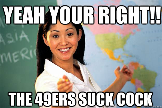 Yeah your right!! The 49ers suck cock  Unhelpful High School Teacher