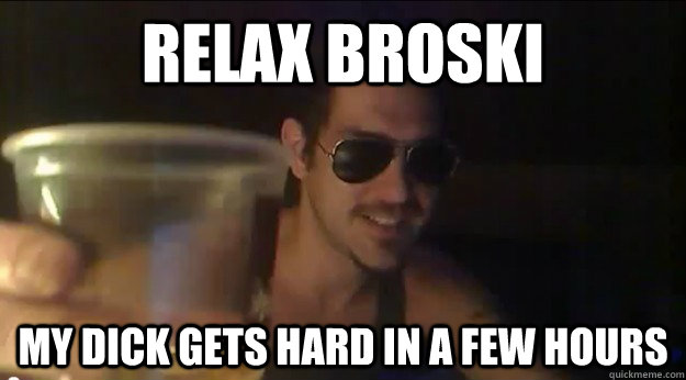 Relax Broski my dick gets hard in a few hours  