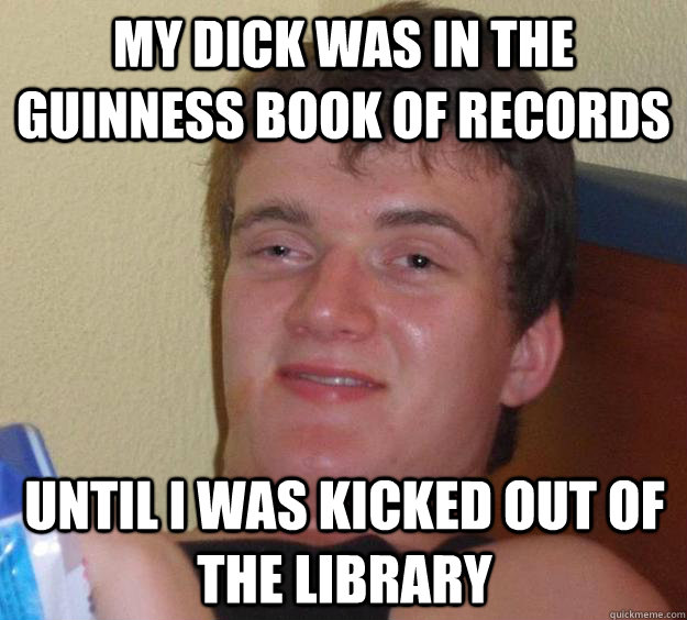 My dick was in the guinness book of records until i was kicked out of the library  10 Guy