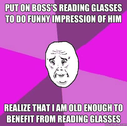Put on boss's reading glasses to do funny impression of him Realize that I am old enough to benefit from reading glasses  LIfe is Confusing