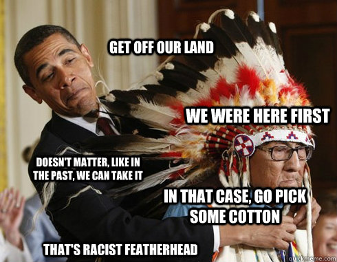 Get off our land We were here first Doesn't matter, like in the past, we can take it In that case, go pick some cotton That's Racist featherhead  