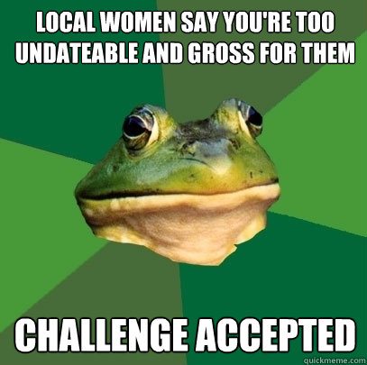 local women say you're too undateable and gross for them challenge accepted  Foul Bachelor Frog