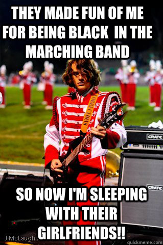 They made fun of me for being black  in the marching band so now I'm sleeping with their girlfriends!! - They made fun of me for being black  in the marching band so now I'm sleeping with their girlfriends!!  Marching Band Badass