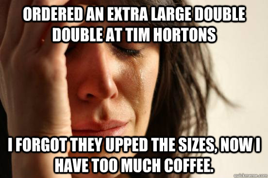 Ordered an extra large double double at Tim Hortons I forgot they upped the sizes, now I have too much coffee.  First World Problems
