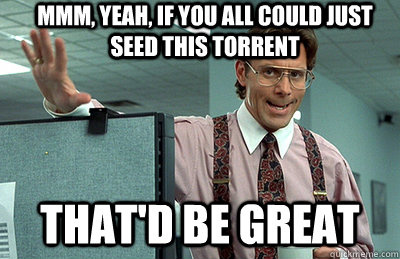 Mmm, yeah, if you all could just seed this torrent that'd be great  Office Space