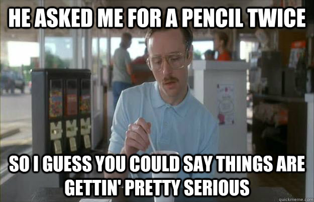 He asked me for a pencil twice So I guess you could say things are gettin' pretty serious  Kip from Napoleon Dynamite