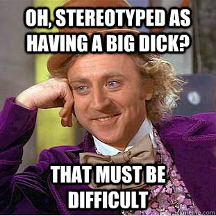 oh, stereotyped as having a big dick? that must be difficult - oh, stereotyped as having a big dick? that must be difficult  Creepy Wonka