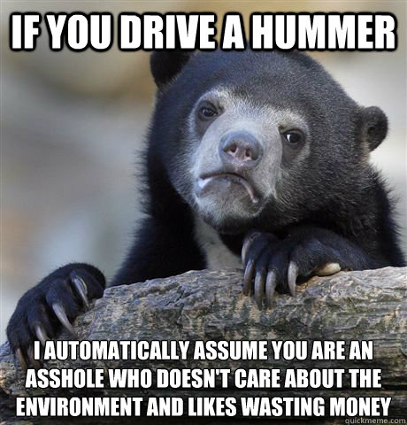 If you drive a hummer I automatically assume you are an asshole who doesn't care about the environment and likes wasting money  Confession Bear