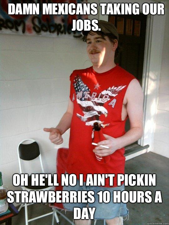 Damn mexicans taking our jobs. Oh he'll no I ain't pickin strawberries 10 hours a day  Redneck Randal