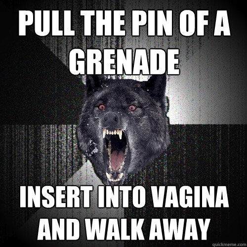 pull the pin of a grenade insert into vagina and walk away  Insanity Wolf