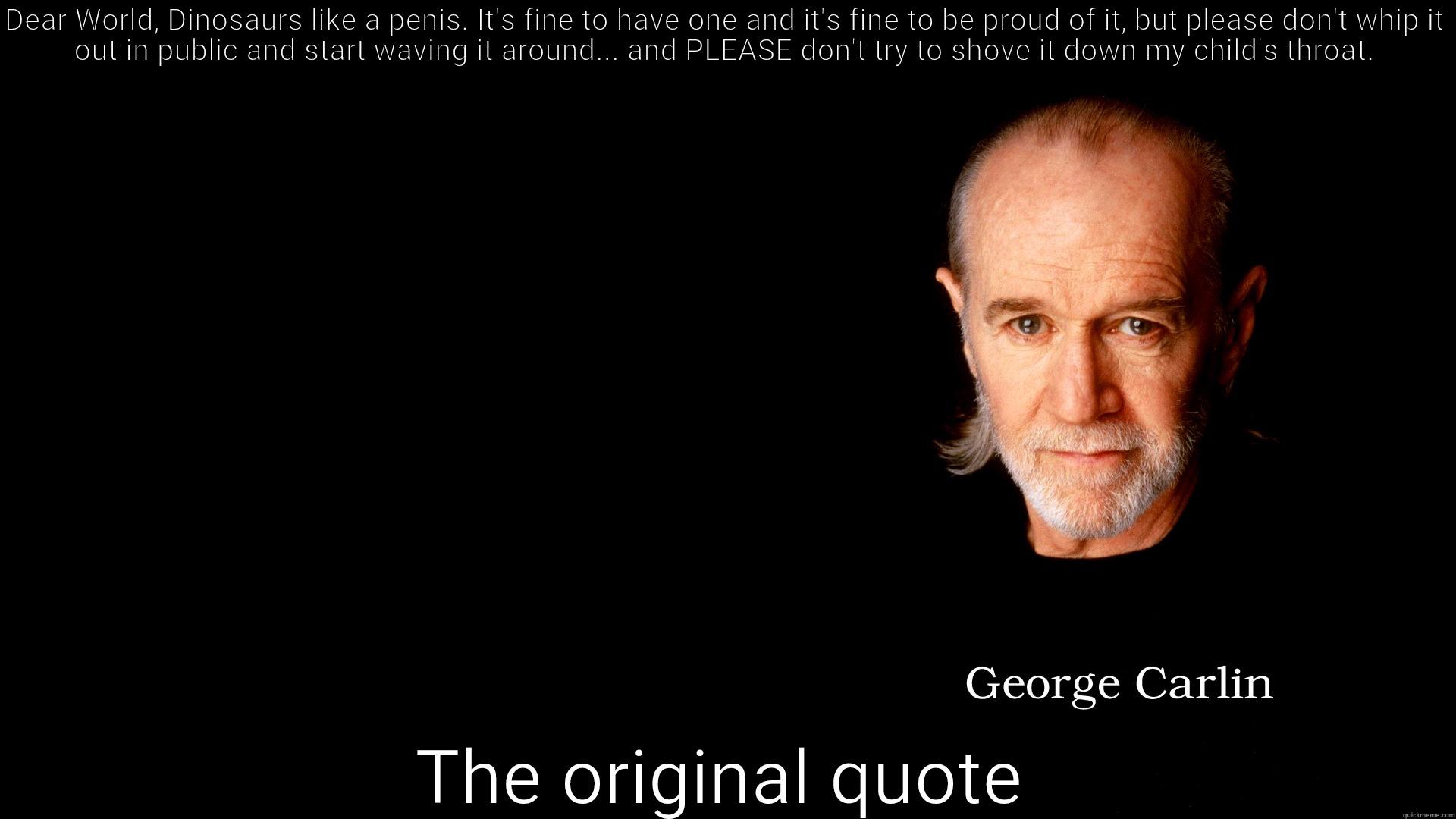 DEAR WORLD, DINOSAURS LIKE A PENIS. IT'S FINE TO HAVE ONE AND IT'S FINE TO BE PROUD OF IT, BUT PLEASE DON'T WHIP IT OUT IN PUBLIC AND START WAVING IT AROUND... AND PLEASE DON'T TRY TO SHOVE IT DOWN MY CHILD'S THROAT. THE ORIGINAL QUOTE Misc