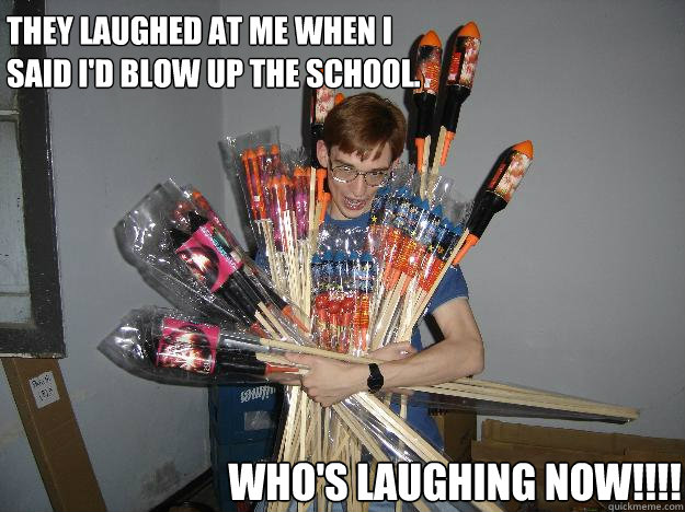 They laughed at me when I said I'd blow up the school. WHO'S LAUGHING NOW!!!!  Crazy Fireworks Nerd