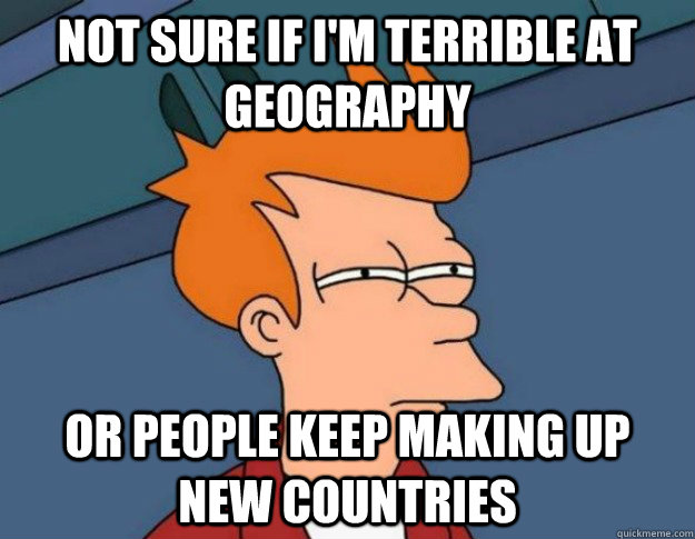 not sure if i'm terrible at geography or people keep making up new countries - not sure if i'm terrible at geography or people keep making up new countries  NOT SURE IF IM HUNGRY or JUST BORED