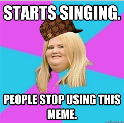 Starts singing. People stop using this meme.  scumbag fat girl