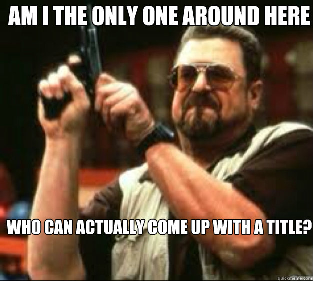 Am i the only one around here Who can actually come up with a title?  Angey Walter