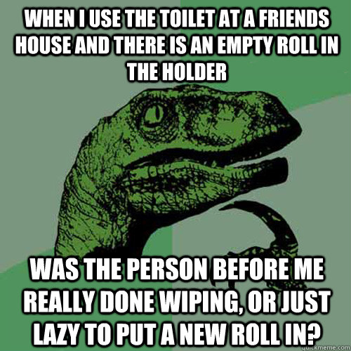 When I use the toilet at a friends house and there is an empty roll in the holder Was the person before me really done wiping, or just lazy to put a new roll in?  Philosoraptor