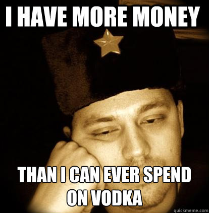 I have more money than i can ever spend on vodka  Second World Porblems
