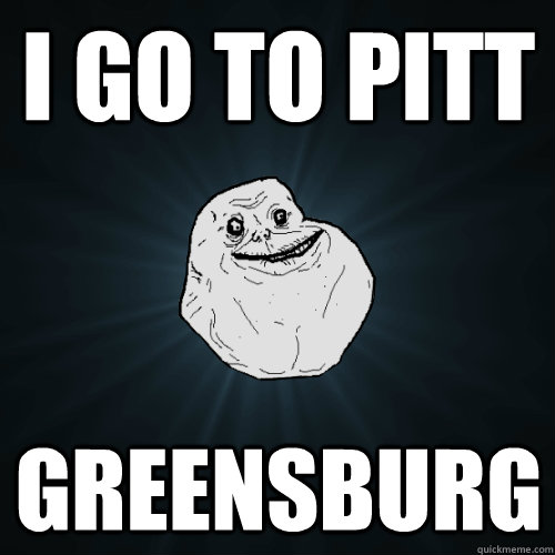 I go to Pitt Greensburg  Forever Alone