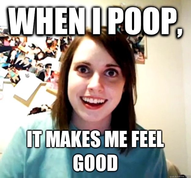 WHEN I POOP,  IT MAKES ME FEEL GOOD  Overly Attached Girlfriend