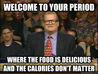 Welcome to your period Where the food is delicious and the calories don't matter  Its time to play drew carey