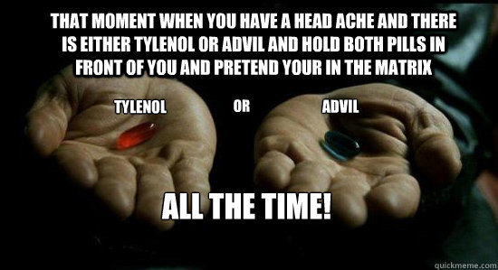 That moment when you have a head ache and there is either Tylenol or advil and hold both pills in front of you and pretend your in the matrix TYLENOL OR ADVIL ALL THE TIME! - That moment when you have a head ache and there is either Tylenol or advil and hold both pills in front of you and pretend your in the matrix TYLENOL OR ADVIL ALL THE TIME!  Misc