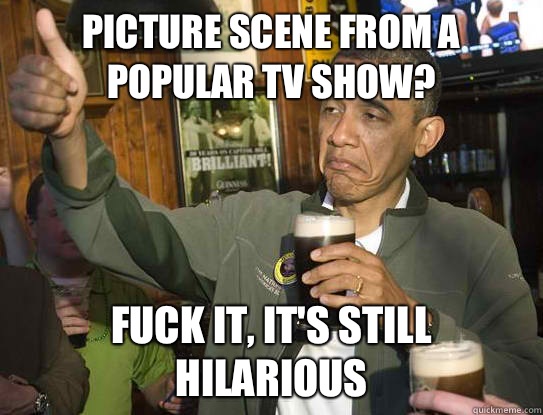 Picture scene from a popular tv show? Fuck it, it's still hilarious  Upvoting Obama