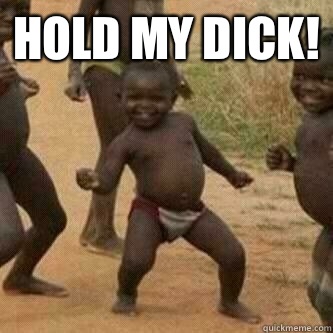 Hold my dick!   Its friday niggas