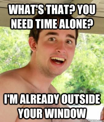 what's that? you need time alone? i'm already outside your window  Overly Attached Boyfriend