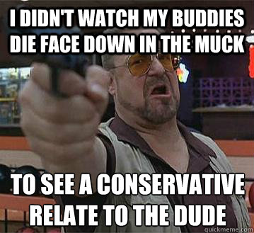 I didn't watch my buddies die face down in the muck to see a conservative relate to The Dude
  - I didn't watch my buddies die face down in the muck to see a conservative relate to The Dude
   Pedantic Walter