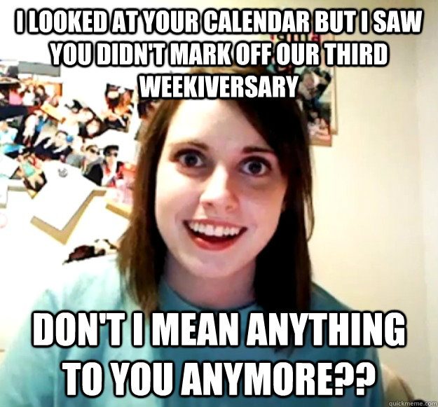 I looked at your calendar but I saw you didn't mark off our third weekiversary Don't i mean anything to you anymore??  Overly Attached Girlfriend