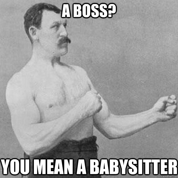 a boss? You mean a babysitter  overly manly man
