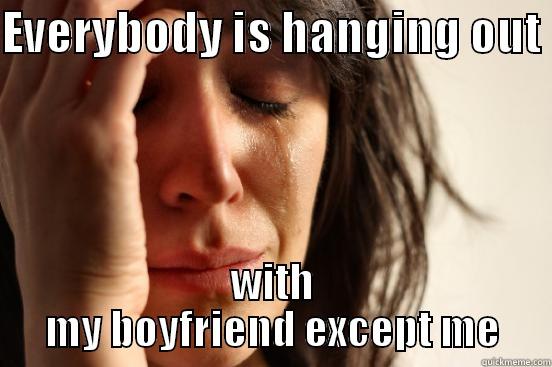 EVERYBODY IS HANGING OUT  WITH MY BOYFRIEND EXCEPT ME First World Problems