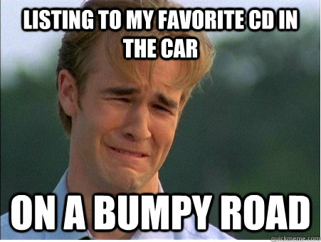 Listing to my favorite CD in the car on a bumpy road  1990s Problems