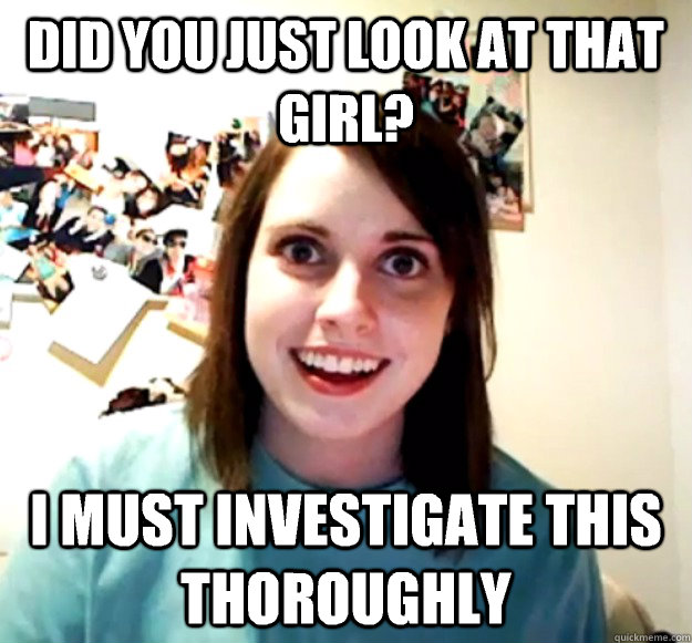 DId you just look at that girl? I must investigate this thoroughly  Overly Attached Girlfriend